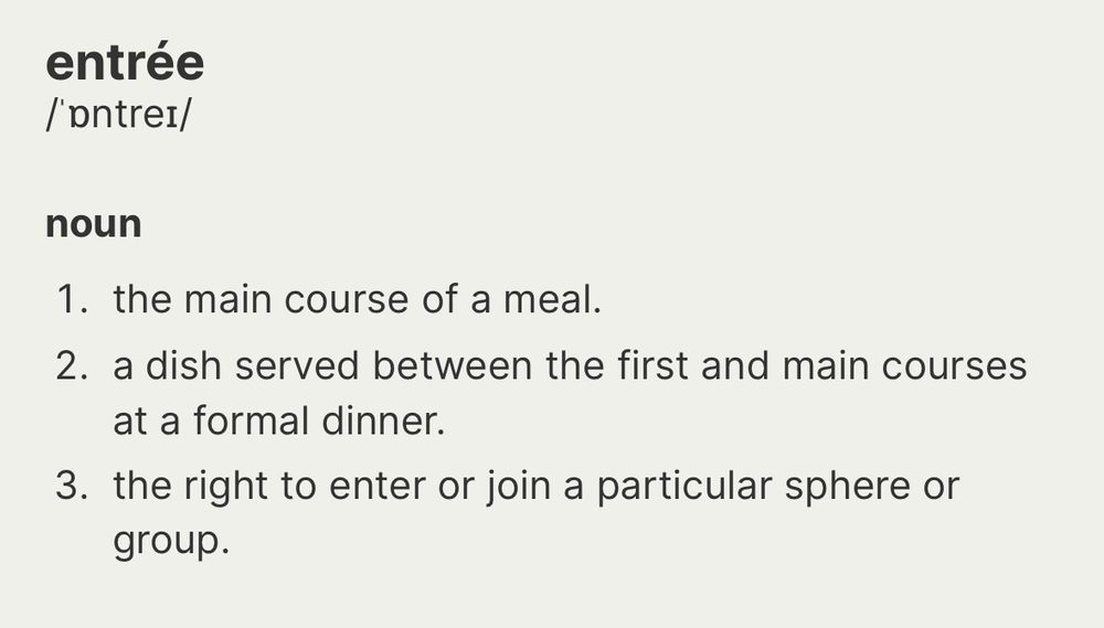entrée noun 1. the main course of a meal. 2. a dish served between the first and main courses at a formal dinner. 3. the right to enter or join a particular sphere or group.