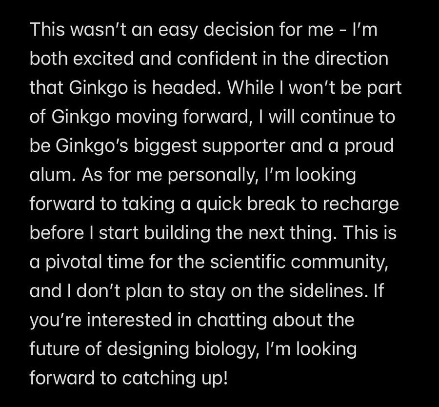 This wasn’t an easy decision for me - I’m both excited and confident in the direction that Ginkgo is headed. While I won’t be part of Ginkgo moving forward, I will continue to be Ginkgo’s biggest supporter and a proud alum. As for me personally, I’m looking forward to taking a quick break to recharge before I start building the next thing. This is a pivotal time for the scientific community, and I don’t plan to stay on the sidelines. If you’re interested in chatting about the future of designing biology, I’m looking forward to catching up!