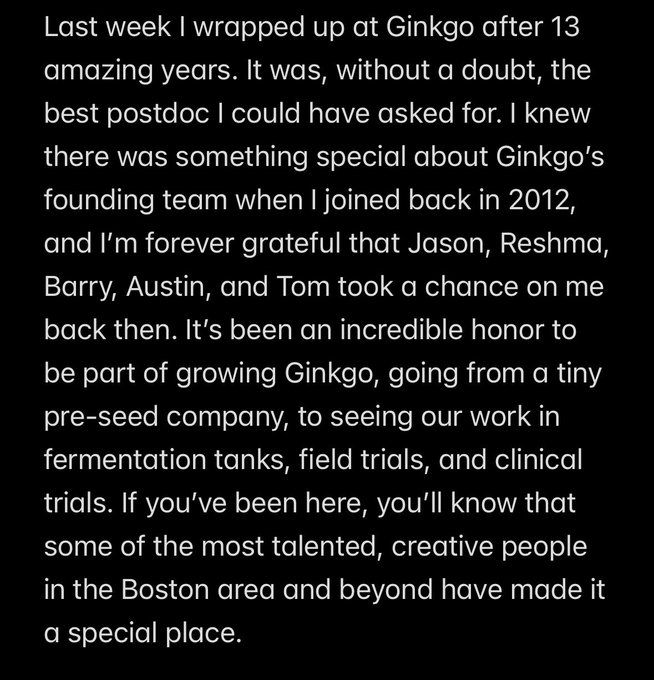 Last week I wrapped up at Ginkgo after 13 amazing years. It was, without a doubt, the best postdoc I could have asked for. I knew there was something special about Ginkgo’s founding team when I joined back in 2012, and I’m forever grateful that Jason, Reshma, Barry, Austin, and Tom took a chance on me back then. It’s been an incredible honor to be part of growing Ginkgo, going from a tiny pre-seed company, to seeing our work in fermentation tanks, field trials, and clinical trials. If you’ve been here, you’ll know that some of the most talented, creative people in the Boston area and beyond have made it a special place.