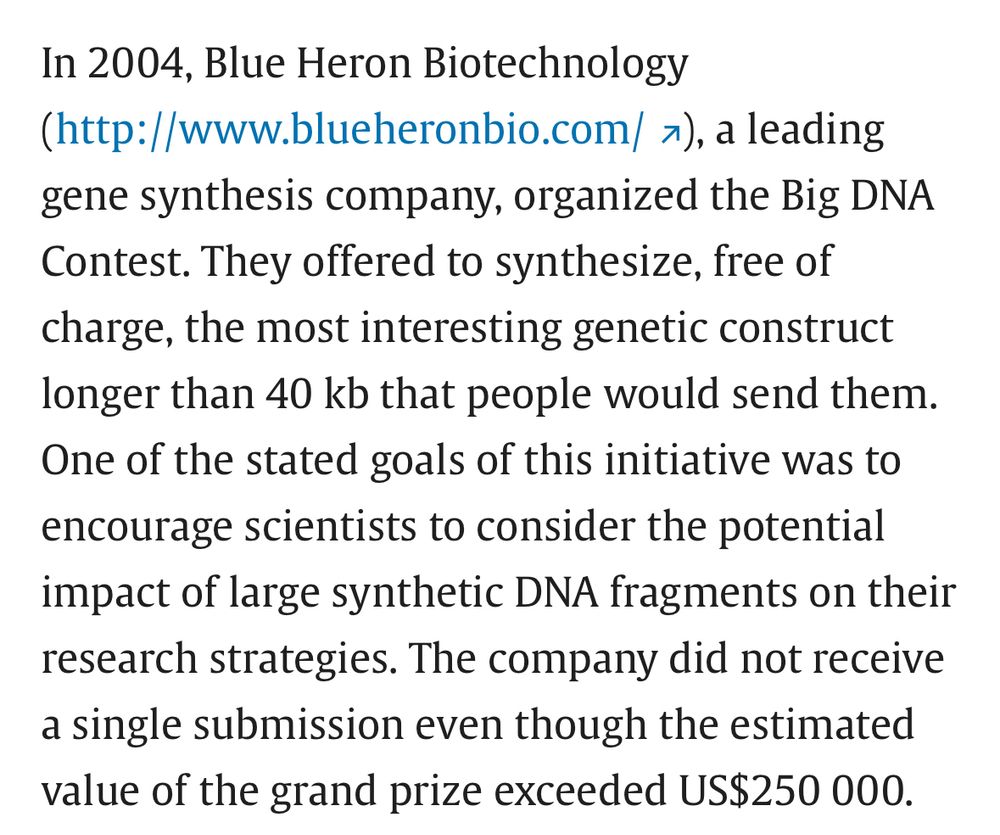 Text excerpt: In 2004, Blue Heron Biotechnology (http://www.blueheronbio.com/), a leading gene synthesis company, organized the Big DNA Contest. They offered to synthesize, free of charge, the most interesting genetic construct longer than 40 kb that people would send them. One of the stated goals of this initiative was to encourage scientists to consider the potential impact of large synthetic DNA fragments on their research strategies. The company did not receive a single submission even though the estimated value of the grand prize exceeded US$250 000.