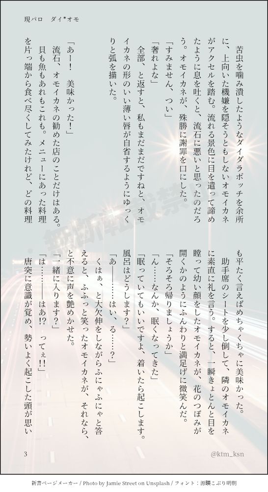 　苦虫を噛み潰したようなダイダラボッチを余所に、上向いた機嫌を隠そうともしないオモイカネがアクセルを踏む。流れる景色に目を遣って諦めたように息を吐くと、流石に悪いと思ったのだろう。オモイカネが、殊勝に謝罪を口にした。
「すみません、つい」
「奢れよな」
　全部、と返すと、私もまだまだですねと、オモイカネの形のいい薄い唇が自省するようにゆっくりと弧を描いた。


「あー！　美味かった！」
　流石、オモイカネの勧めた店のことだけはある。
　貝も魚もあれもこれも。メニューにあった料理を片っ端から食べ尽くしてみたけれど、どの料理も平たく言えばめちゃくちゃに美味かった。
　助手席のシートを少し倒して、隣のオモイカネに素直に礼を言う。すると、一瞬きょとんと目を瞠って幼い顔をしたオモイカネが、花のつぼみが開くかのようにふんわりと満足げに微笑んだ。
「そろそろ帰りましょうか」
「ん……なんか、眠くなってきた」
「眠っていてもいいですよ、着いたら起こします。風呂はどうします？」
「あ――……はい、る……？」
　くはぁ、と大欠伸をしながらふにゃふにゃと答えると、ふふっと笑ったオモイカネが、それなら、と不意に声を艶めかせた。
「一緒に入ります？」
「は……――はあ！？　ってぇ！！」
　唐突に意識が覚め、勢いよく起こした頭が思い