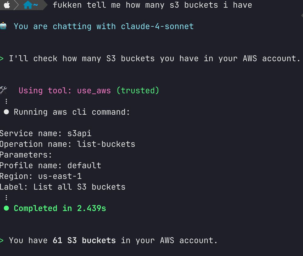     ~  fukken tell me how many s3 buckets i have                                                                                                               ✔  15:40:35   55% 
🤖 You are chatting with claude-4-sonnet


> I'll check how many S3 buckets you have in your AWS account.


🛠️  Using tool: use_aws (trusted)
 ⋮
 ● Running aws cli command:

Service name: s3api
Operation name: list-buckets
Parameters:
Profile name: default
Region: us-east-1
Label: List all S3 buckets
 ⋮
 ● Completed in 2.439s


> You have 61 S3 buckets in your AWS account.