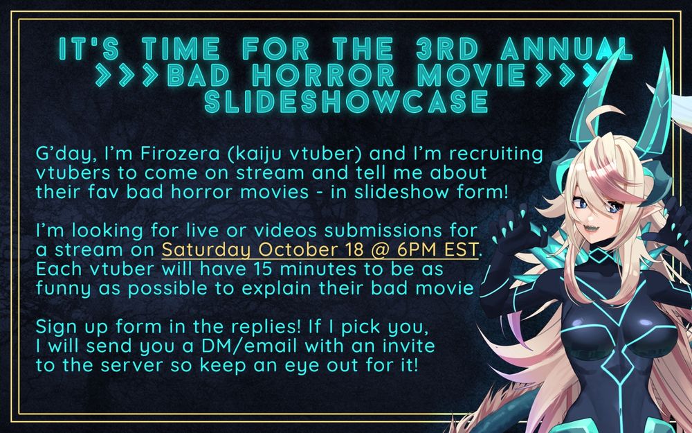IT’S TIME FOR THE 3rd ANNUAL BAD HORROR MOVIE SLIDESHOWCASE

G’day, I’m Firozera (kaiju vtuber) and I’m recruiting
vtubers to come on stream and tell me about
their fav bad horror movies - in slideshow form!

I’m looking for live or videos submissions for
a stream on Saturday October 18 @ 6PM EST.
Each vtuber will have 15 minutes to be as
funny as possible to explain their bad movie

Sign up form in the replies! If I pick you,
I will send you a DM/email with an invite
to the server so keep an eye out for it!