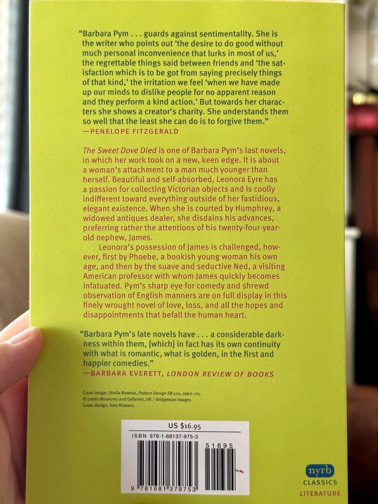 Back of the book:

"Barbara Pym... guards against sentimentality. She is the writer who points out 'the desire to do good without much personal inconvenience that lurks in most of us,' the regrettable things said between friends and 'the satisfaction which is to be got from saying precisely things of that kind,' the irritation we feel 'when we have made up our minds to dislike people for no apparent reason and they perform a kind action.' But towards her characters she shows a creator's charity. She understands them so well that the least she can do is to forgive them."
-PENELOPE FITZGERALD
The Sweet Dove Died is one of Barbara Pym's last novels, in which her work took on a new, keen edge. It is about a woman's attachment to a man much younger than herself. Beautiful and self-absorbed, Leonora Eyre has a passion for collecting Victorian objects and is coolly indifferent toward everything outside of her fastidious, elegant existence. When she is courted by Humphrey, a widowed antiques dealer, she disdains his advances, preferring rather the attentions of his twenty-four-year-old nephew, James.
Leonora's possession of James is challenged, how-ever, first by Phoebe, a bookish young woman his own age, and then by the suave and seductive Ned, a visiting American professor with whom James quickly becomes infatuated. Pym's sharp eye for comedy and shrewd observation of English manners are on full display in this finely wrought novel of love, loss, and all the hopes and disappointments that befall the human heart.
"Barbara Pym's late novels have... a considerable darkness within them, [which) in fact has its own continuity with what is romantic, what is golden, in the first and happier comedies."
-BARBARA EVERETT, LONDON REVIEW OF BOOKS