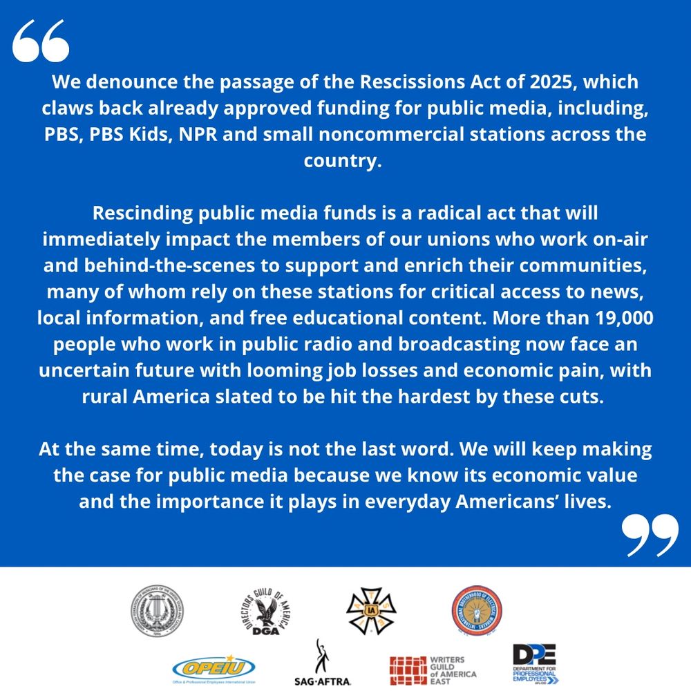 Blue and white graphic with union logos that says: We denounce the passage of the Rescissions Act of 2025, which claws back already approved funding for public media, including, PBS, PBS Kids, NPR and small noncommercial stations across the country.
Rescinding public media funds is a radical act that will immediately impact the members of our unions who work on-air and behind-the-scenes to support and enrich their communities, many of whom rely on these stations for critical access to news, local information, and free educational content. More than 19,000 people who work in public radio and broadcasting now face an uncertain future with looming job losses and economic pain, with rural America slated to be hit the hardest by these cuts.
At the same time, today is not the last word. We will keep making the case for public media because we know its economic value and the importance it plays in everyday Americans' lives.