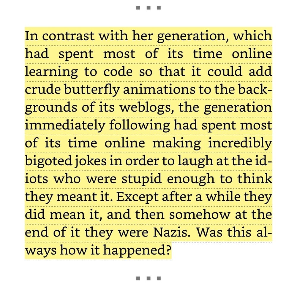 Highlighted portion reads:
In contrast with her generation, which has spent most of its time online learning to code so that it could add crude butterfly animations to the backgrounds of its weblogs, the generation immediately following had spent most of its time online making incredibly bigoted jokes in order to laugh at the idiots who were stupid enough to think they meant it. Except after a while they did mean it, and they somehow at the end of it were Nazis. Was this always how it happened?