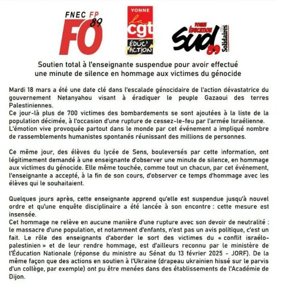 Logos de FO/CGT et Sud éducation 89
Soutien total à l'enseignante suspendue pour avoir effectué une minute de silence en hommage aux victimes du génocide

Mardi 18 mars a été une date clé dans l'escalade génocidaire de l'action dévastatrice du gouvernement Netanyahou visant à éradiquer le peuple Gazaoui des terres Palestiniennes. 
Ce jour-là plus de 700 victimes des bombardements se sont ajoutées à la liste de la population décimée, à l'occasion d'une rupture de cessez-le-feu par l'armée israélienne. L'émotion vive provoquée partout dans le monde par cet évènement a impliqué nombre de rassemblements humanistes spontanés réunissant des millions de personnes. 

Ce même jour, des élèves du lycée de Sens, boulversés par cette information, ont légitimement demandé à une enseignante d'observer une minute de silence, en hommage aux victimes du génocide. Elle même touchée, comme tout un chacun, par cet événement, l'enseignante a accepté, à la fin de son cours, d'observer ce temps d'hommage avec les élèves qui le souhaitent. 

Quelques jours après, cette enseignante apprend qu'elle est suspendue jusqu'à nouvel ordre et qu'une enquête disciplinaire a été lancée à son encontre : cette mesure est insensée. 
Cet hommage ne relève en aucune manière d'une rupture avec son devoir de neutralité : le massacre d'une population, et notamment d'enfants, n'est pas un avis politique, c'est un fait. Le rôle des enseignants est d'aborder le sort des victimes du "conflit israélo-palestinien" et de leur rendre hommage, est d'ailleurs reconnu par le ministère de l'Education Nationale (réponse du ministre au Sénat du 13 février 2025 - JORF). De la même façon que des actions en soutien à l'Ukraine (drapeau ukrainien hissé sur le parvis d'un collège par exemple) ont pu être menées dans des établissements de l'Académie de Dijon.