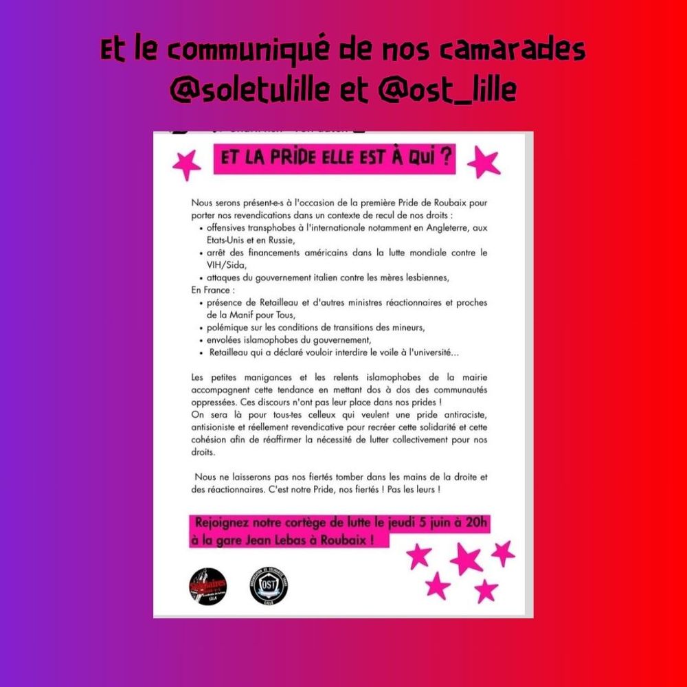 Visuel instagram de la publication de Solidaire étudiant-es Lille et l'OST Lilloise au sujet de la pride de Roubaix. 

Leur communiqué dit : 
Et la Pride elle est à qui ? 
Nous serons présent-es à l'occasion de la première Pride de Roubaix pour porter nos revendications dans un contexte de recul de nos droits : 
- offensives transphobes à l'internationale notamment en Angleterre, aux Etats-Unis et en Russie, 
- arrêt des financements américains dans la lutte mondiale contre le VIH/Sida, 
- attaques du gouvernement italien contre les mères lesbiennes, 
En France : 
- Présence de Retailleau et d'autres ministres réactionnaires et proches de la Manif pour Tous, 
- Polémique sur les conditions de transitions des mineurs, 
- Envolées islamophobes du gouvernement, 
- Retailleau qui a déclaré vouloir interdire le voile à l'université ... 

Les petites manigences et les relents islamophobes de la mairie accompagnent cette tendance en mettant dos à dos des communautés oppressées. Ces discours n'ont pas leur place dans nos prides ! 
On sera là pour tous-tes celleux qui veulent une pride antiraciste, antisioniste et réellement revendicative pour recréer cette solidarité et cette cohésion afin de réaffirmer la nécessiter de lutter collectivement pour nos droits. Nous ne laisserons pas nos fiertés tomber dans les mains de la droite et des réactionnaires. C'est notre Pride, nos fiertés ! Pas les leurs. 

Rejoignez notre cortège de lutte le jeudi 5 juin à 20h à la gare Jean Lebas de Roubaix. 


Lien vers leur communiqué : https://www.instagram.com/p/DKVALKpi0Wl/?igsh=MTFpOXVjejV1aXJxdA== 