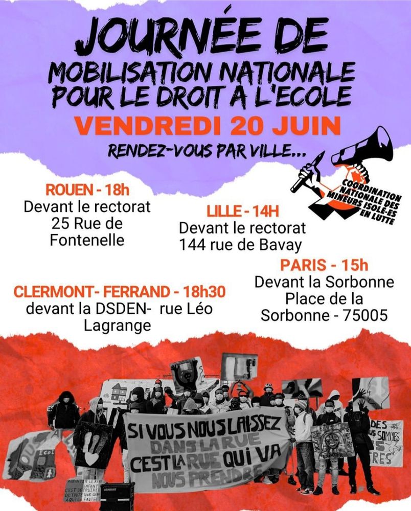 Affiche nationale de la Coordination Nationale des mineurs isolé-es en lutte pour la Journée de Mobilisation Nationale pour le droit à l'école. 
Les rendez-par ville : 
ROUEN - 18H - Devant le rectorat au 25 rue de Fontenelle
LILLE - 14H - Devant le rectorat au 144 rue de Bavay
CLERMONT-FERRAND - 18H30 - Devant la DSDEN - rue Léo Lagrange
PARIS - 15H - Devant la Sorbonne - Place de la Sorbonne 75005

Une illustration de mobilisation est présente sur l'affiche, avec une pancarte : si vous nous laissez dans la rue, c'est la rue qui va nous prendre. 