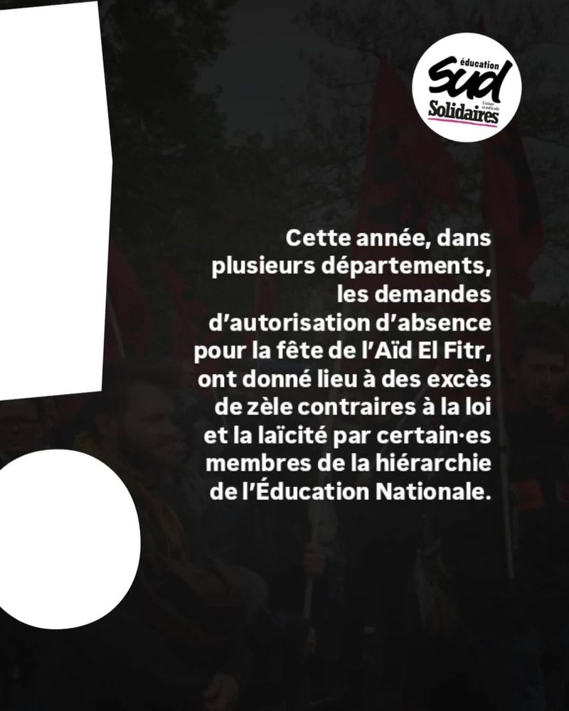 Visuel de communication la fédération Sud Education. 
"Cette année, dans plusieurs départements, les demandes d'autorisation d'absence pour la fête de l'Aïd El Fitr, ont donné lieu à des excès de zèle contraires à la loi et la laïcité par certain·es membres de la hiérarchie de l'Education Nationale".  