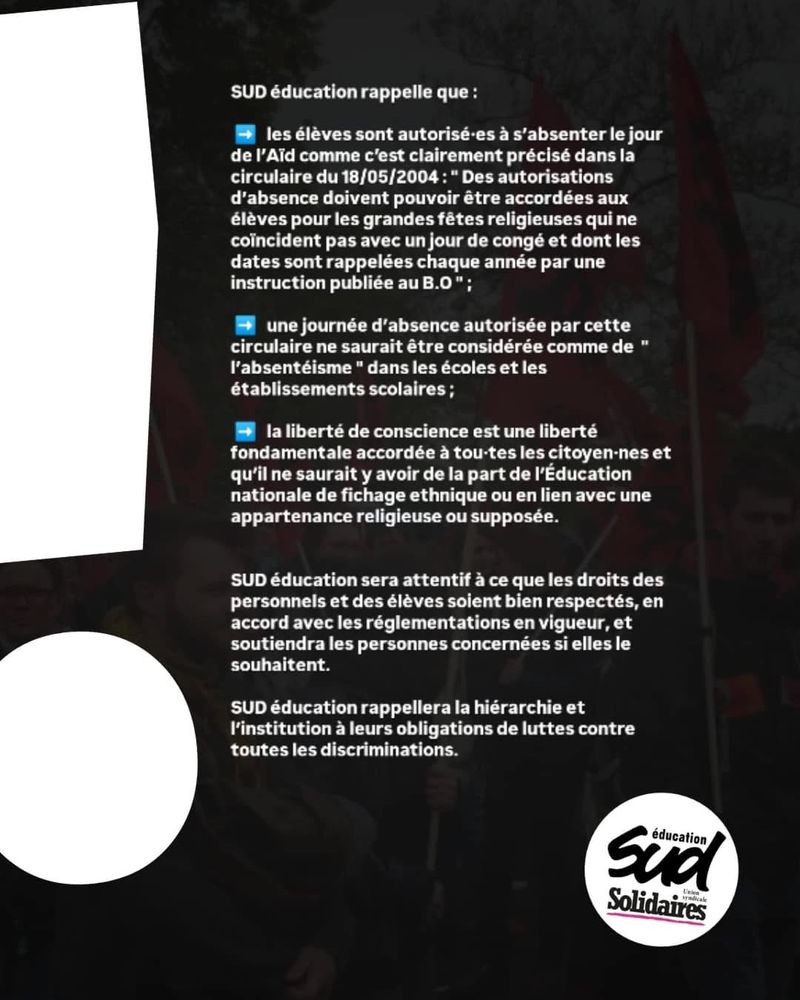 Visuel de communication la fédération Sud Education. 
"SUD éducation rappelle que :

    les élèves sont autorisé·es à s’absenter le jour de l’Aïd comme c’est clairement précisé dans la circulaire du 18/05/2004 : " Des autorisations d’absence doivent pouvoir être accordées aux élèves pour les grandes fêtes religieuses qui ne coïncident pas avec un jour de congé et dont les dates sont rappelées chaque année par une instruction publiée au B.O " ;
    une journée d’absence autorisée par cette circulaire ne saurait être considérée comme de  " l’absentéisme " dans les écoles et les établissements scolaires ;
    la liberté de conscience est une liberté fondamentale accordée à tou·tes les citoyen·nes et qu’il ne saurait y avoir de la part de l’Éducation nationale de fichage ethnique ou en lien avec une appartenance religieuse ou supposée.

SUD éducation sera attentif à ce que les droits des personnels et des élèves soient bien respectés, en accord avec les réglementations en vigueur, et soutiendra les personnes concernées si elles le souhaitent.

SUD éducation rappellera la hiérarchie et l’institution à leurs obligations de luttes contre toutes les discriminations."