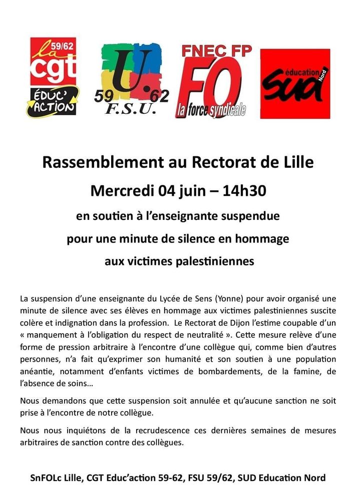Logos de la CGT Éducation 59/62, la FSU 59/62, SnFOLc Lille, Sud Éducation Nord

Rassemblement au Rectorat de Lille

Mercredi 04 juin – 14h30

en soutien à l'enseignante suspendue pour une minute de silence en hommage aux victimes palestiniennes

La suspension d'une enseignante du Lycée de Sens (Yonne) pour avoir organisé une minute de silence avec ses élèves en hommage aux victimes palestiniennes suscite colère et indignation dans la profession. Le Rectorat de Dijon l'estime coupable d'un << manquement à l'obligation du respect de neutralité ». Cette mesure relève d'une forme de pression arbitraire à l'encontre d'une collègue qui, comme bien d'autres personnes, n'a fait qu'exprimer son humanité et son soutien à une population anéantie, notamment d'enfants victimes de bombardements, de la famine, de l'absence de soins...

Nous demandons que cette suspension soit annulée et qu'aucune sanction ne soit prise à l'encontre de notre collègue.

Nous nous inquiétons de la recrudescence ces dernières semaines de mesures arbitraires de sanction contre des collègues.

SnFOLc Lille, CGT Educ'action 59-62, FSU 59/62, SUD Education Nord