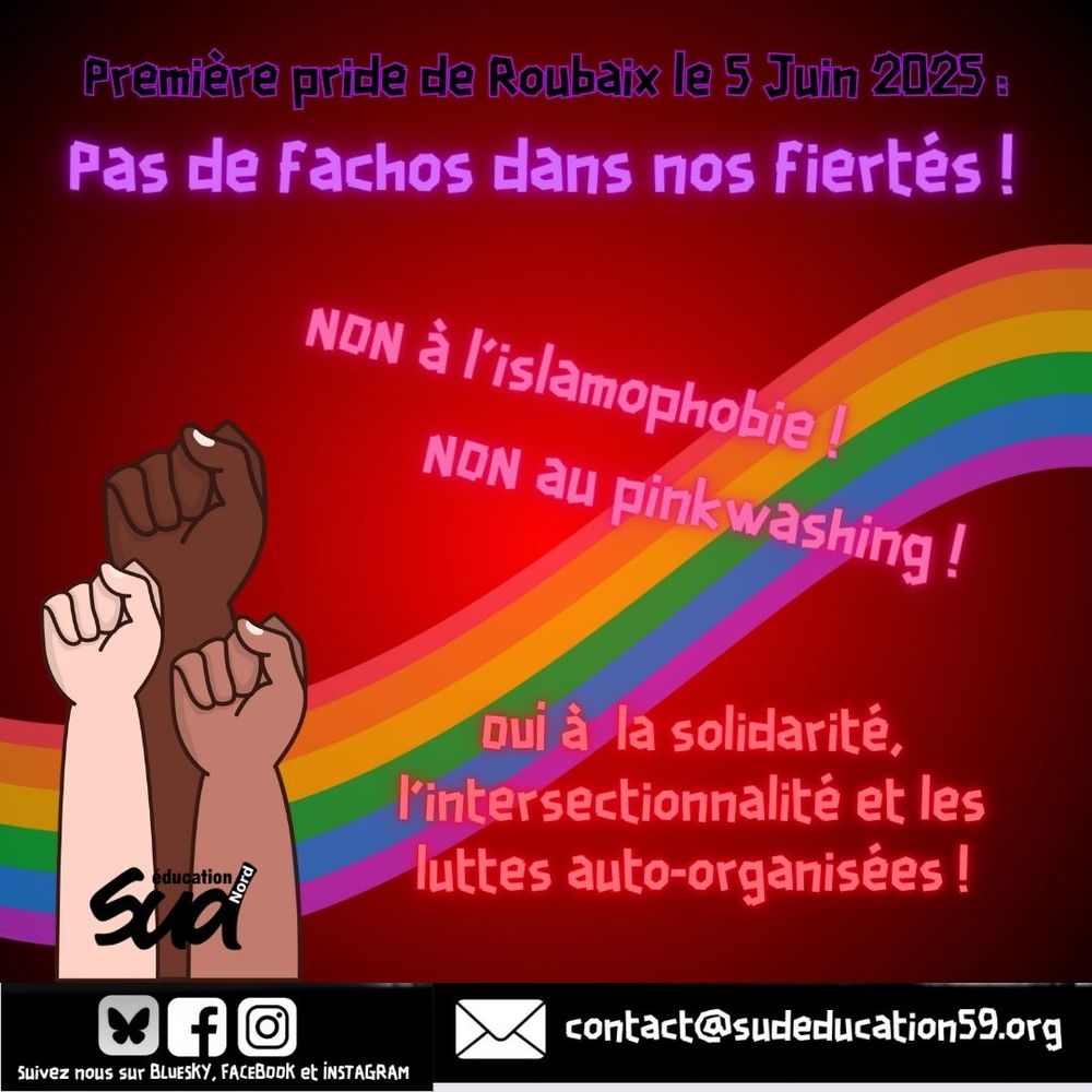 Visuel Sud Education Nord. 

Première pride de Roubaix le 5 juin 2025 : 
Pas de fachos dans nos fiertés ! 

NON à l'islamophobie ! 
NON au pinkwashing !

Oui à la solidarité et les luttes auto-organisées ! 
