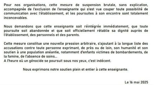 Pour nos organisations, cette mesure de suspension brutale, sans explication, accompagnée de l'exclusion de l'enseignante qui s'est vue couper de toute possibilité de communication avec l'établissement, et les poursuites à son encore sont totalement inconcevables. 

Nous demandons que cette enseignante soit réintégrée immédiatement, que toute poursuite soit abandonnée et que soit officiellement rétablie sa dignité auprès de l'établissement, des personnels et des parents. 

Cette mesure constitue une nouvelle pression arbitraire, s'ajoutant à la longue liste des accusations contre toute personne exprimant, de près ou de loin, son humanité et son soutien à une population anéantie, notamment d'enfants victimes de bombardements, de la famine, de l'absence de soins...
A l'heure où un génocide se poursuit sous nos yeux, c'est indécent. 

Nous exprimons notre soutien plein et entier à cette enseignante. 

Le 16 mai 2025.