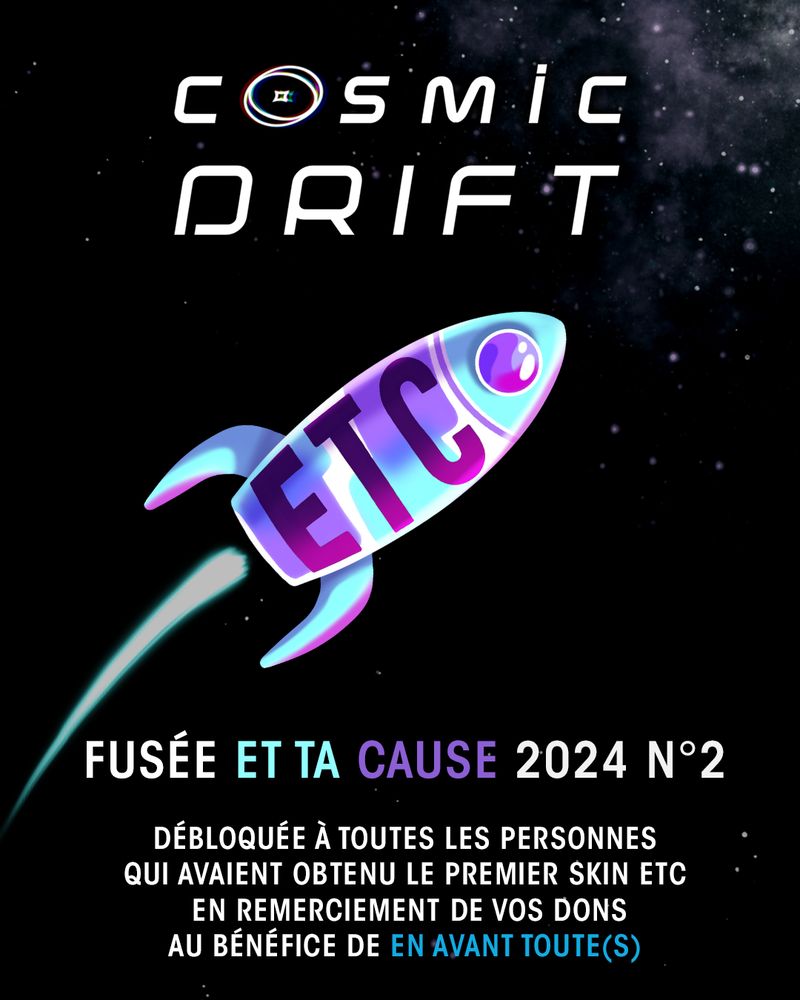 Titre Cosmic Drift
Image d'une magnifique fusée bleu et violette avec écrit ETC dessus sur fond étoilé
Texte en bas : Fusée Et Ta Cause 2024 N°2
Débloquée à toutes les personnes qui avaient obtenu le premier skin ETC en remerciement de vos dons au bénéfice de En Avant Toute(s)
