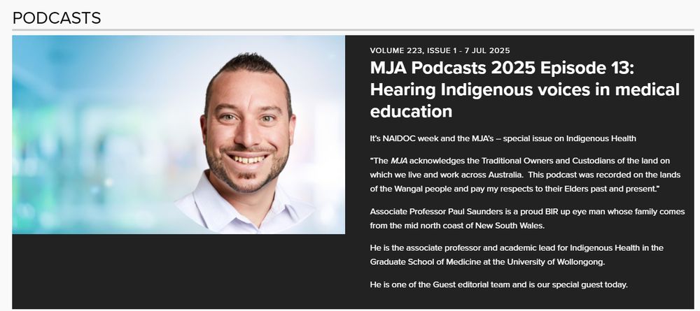 Image of Dr Paul Saunders
Volume 223, Issue 1 - 7 Jul 2025
MJA Podcasts 2025 Episode 13: Hearing Indigenous voices in medical education
It’s NAIDOC week and the MJA’s – special issue on Indigenous Health


“The MJA acknowledges the Traditional Owners and Custodians of the land on which we live and work across Australia.  This podcast was recorded on the lands of the Wangal people and pay my respects to their Elders past and present.”



Associate Professor Paul Saunders is a proud BIR up eye man whose family comes from the mid north coast of New South Wales.


He is the associate professor and academic lead for Indigenous Health in the Graduate School of Medicine at the University of Wollongong.


He is one of the Guest editorial team and is our special guest today.