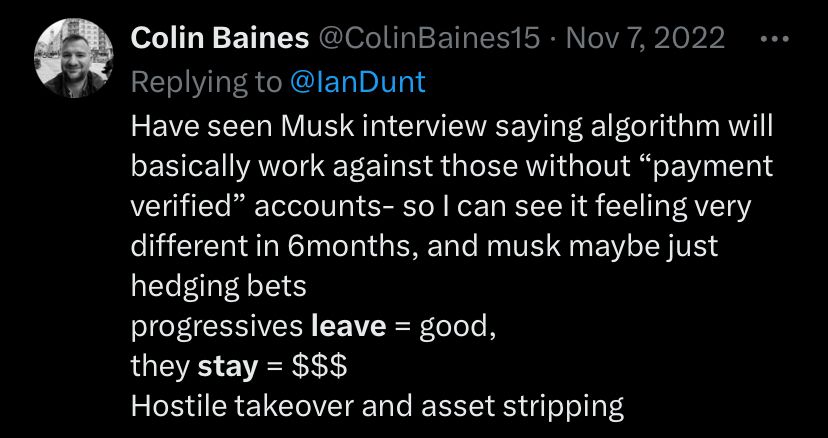 Tweet screenshot Colin Baines @ColinBaines15 • Nov 7, 2022
Replying to @lanDunt
Have seen Musk interview saying algorithm will basically work against those without "payment verified" accounts- so l can see it feeling very different in 6months, and musk maybe just hedging bets
progressives leave = good,
they stay = $$$
Hostile takeover and asset stripping