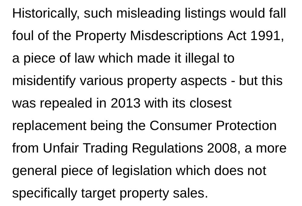 Historically, such misleading listings would fall foul of the Property Misdescriptions Act 1991, a piece of law which made it illegal to misidentify various property aspects - but this was repealed in 2013 with its closest replacement being the Consumer Protection from Unfair Trading Regulations 2008, a more general piece of legislation which does not specifically target property sales.