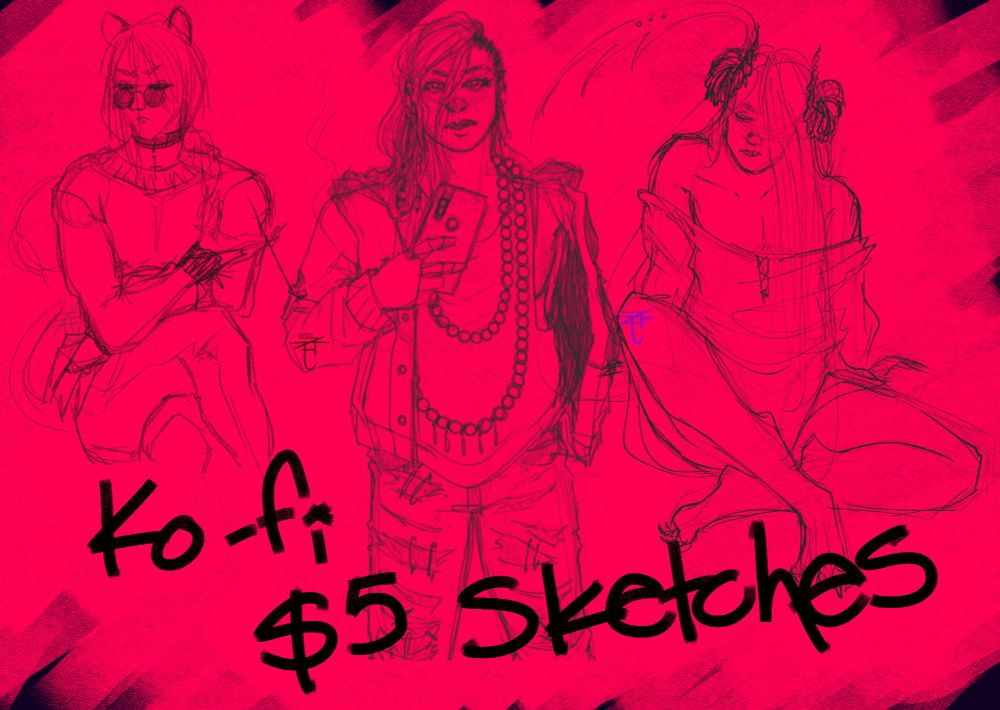 Digital illustration with a bright pink-ish red background, featuring sketches of three different characters. It's advertising a offer of simple sketches for only $5 dollars on Ko-fi.

The first charactrer is sitting with his legs crossed one over the other; he has long hair tied into a low ponytail, feline ears on top of his head, a wide neck sweater and dark, round sunglasses. He's holding a smoking long cigarrette. 

The second character is in the middle, standing with a cellphone on their right hand. They have long wavy hair shaved on the left side of the head; they're wearing a hooded jacket, a loose tank top, a long necklace made of big glass beads and ripped up jeans. They're glaring a bit and showing their teeth. 

The third character in the right side of the image is a D&D character, a tiefling. He is sitting, one knee up and the other on the floor, looking at the side, shoulders hunched up slightly. He has long straight hair falling onto his face and ram-like horns on the sides of his head. He wears a loose fiting shirt that falls down his shoulders.

The handwritten text on the lower part of the illustration reads "Ko-fi $5 sketches." 