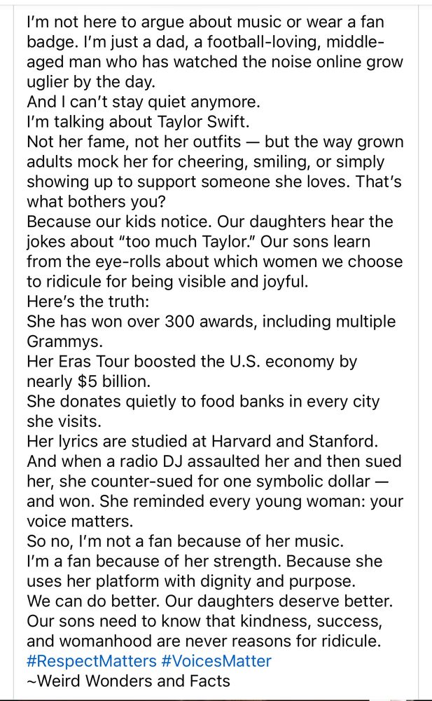 I’m not here to argue about music or wear a fan badge. I’m just a dad, a football-loving, middle-aged man who has watched the noise online grow uglier by the day. And I can’t stay quiet anymore. I’m talking about Taylor Swift. Not her fame, not her outfits — but the way grown adults mock her for cheering, smiling, or simply showing up to support someone she loves. That’s what bothers you? Because our kids notice. Our daughters hear the jokes about “too much Taylor.” Our sons learn from the eye-rolls about which women we choose to ridicule for being visible and joyful. Here’s the truth: She has won over 300 awards, including multiple Grammys. Her Eras Tour boosted the U.S. economy by nearly $5 billion. She donates quietly to food banks in every city she visits. Her lyrics are studied at Harvard and Stanford. And when a radio DJ assaulted her and then sued her, she counter-sued for one symbolic dollar — and won. She reminded every young woman: your voice matters. So no, I’m not a fan because of her music. I’m a fan because of her strength. Because she uses her platform with dignity and purpose. We can do better. Our daughters deserve better. Our sons need to know that kindness, success, and womanhood are never reasons for ridicule. #RespectMatters #VoicesMatter ~Weird Wonders and Facts