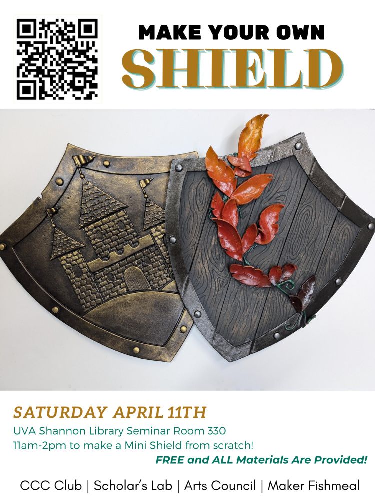 A poster showing two foamcraft shields amde to look like wood and bronze. The poster text says: "MAKE YOUR OWN SHIELD
SATURDAY APRIL 11TH, UVA Shannon Library Seminar Room 330,
11am-2pm to make a Mini Shield from scratch! FREE and ALL Materials Are Provided! CCC Club | Scholar's Lab | Arts Council | Maker Fishmeal"