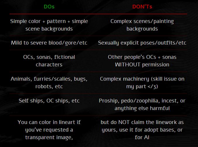DOs:
- Simple color + pattern + simple scene backgrounds
- Mild to severe blood/gore/etc
- OCs, sonas, fictional characters
- Animals, furries/scalies, bugs, robots, etc
- Self ships, OC ships, etc
- You can color in lineart if you've requested a transparent image,

DONTs:
- Complex scenes/painting backgrounds
- Sexually explicit poses/outfits/etc
- Other people's OCs + sonas WITHOUT permission
- Complex machinery (skill issue on my part </3)
- Proship, pedo/zoophilia, incest, or anything else harmful
- but do NOT claim the linework as yours, use it for adopt bases, or for AI