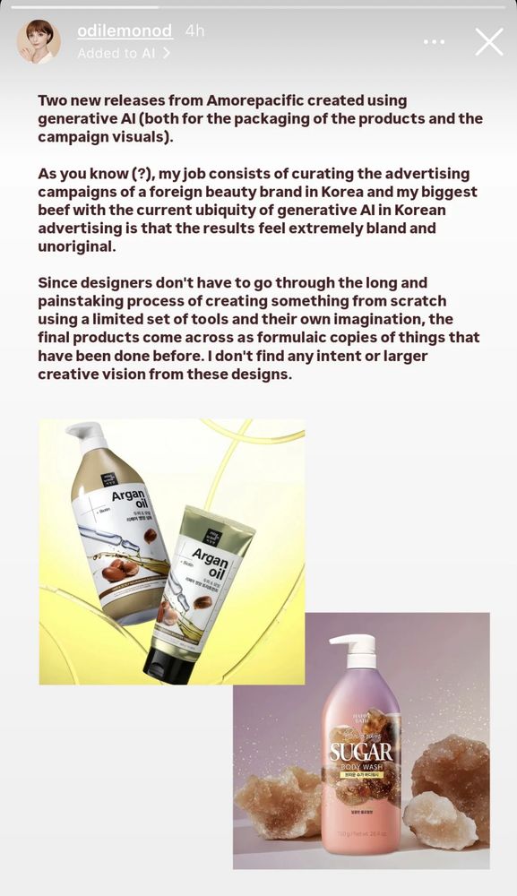 Screenshot from Odile’s IG story: 

“Two new releases from Amorepacific created using generative AI (both for the packaging of the product and the campaign visuals).

As you know (?), my job consists of curating the advertising campaigns of a foreign beauty brand in Korea and my biggest beef with the current ubiquity of generative AI in Korean advertising is that the results feel extremely bland and unoriginal. 

Since designers don’t have to go through the long and painstaking process of creating something from scratch using a limited set of tools and their own imagination, the final products come across as formulaic copies of things that have been done before. I don’t find any intent or larger creative vision from these designs.”