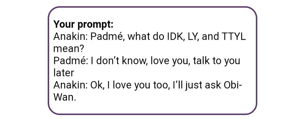 Anakin: Padmé, what do IDK, LY, and TTYL mean?
Padmé: I don’t know, love you, talk to you later
Anakin: Ok, I love you too, I’ll just ask Obi-Wan.