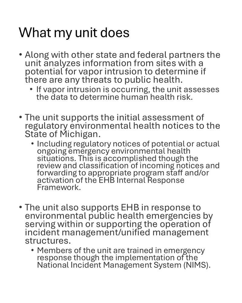 What my unit does Along with other state and federal partners the unit analyzes information from sites with a potential for vapor intrusion to determine if there are any threats to public health. • If vapor intrusion is occurring, the unit assesses the data to determine human health risk. The unit supports the initial assessment of regulatory environmental health notices to the State of Michigan. • Including regulatory notices of potential or actual ongoing emergency environmental health situations. This is accomplished though the review and classification of incoming notices and forwarding to appropriate program staff and/or a Ctivation of the EHB Internal Response • The unit also supports EHB in response to environmental public health emergencies by serving within or supporting the operation incident management/unified management structures. Members of the unit are trained in emergency response though the implementation National Incident Management System (NIMS).
