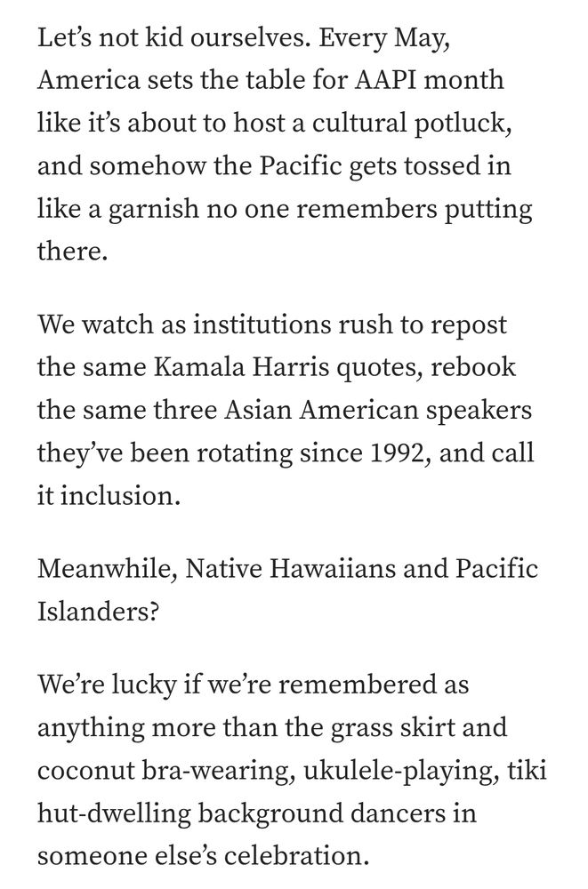 Let’s not kid ourselves. Every May, America sets the table for AAPI month like it’s about to host a cultural potluck, and somehow the Pacific gets tossed in like a garnish no one remembers putting there.

We watch as institutions rush to repost the same Kamala Harris quotes, rebook the same three Asian American speakers they’ve been rotating since 1992, and call it inclusion.

Meanwhile, Native Hawaiians and Pacific Islanders?

We’re lucky if we’re remembered as anything more than the grass skirt and coconut bra-wearing, ukulele-playing, tiki hut-dwelling background dancers in someone else’s celebration.