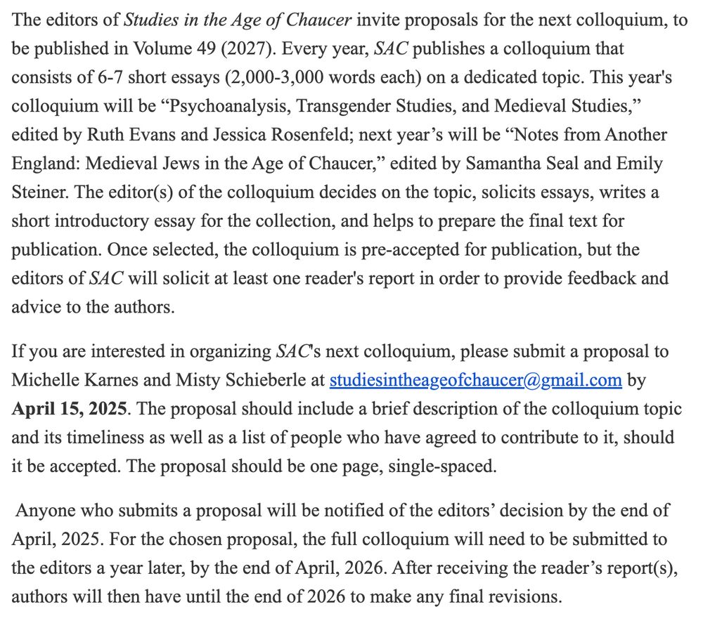 The editors of Studies in the Age of Chaucer invite proposals for the next colloquium, to be published in Volume 49 (2027). Every year, SAC publishes a colloquium that consists of 6-7 short essays (2,000-3,000 words each) on a dedicated topic. This year's colloquium will be “Psychoanalysis, Transgender Studies, and Medieval Studies,” edited by Ruth Evans and Jessica Rosenfeld; next year’s will be “Notes from Another England: Medieval Jews in the Age of Chaucer,” edited by Samantha Seal and Emily Steiner. The editor(s) of the colloquium decides on the topic, solicits essays, writes a short introductory essay for the collection, and helps to prepare the final text for publication. Once selected, the colloquium is pre-accepted for publication, but the editors of SAC will solicit at least one reader's report in order to provide feedback and advice to the authors.

If you are interested in organizing SAC's next colloquium, please submit a proposal to Michelle Karnes and Misty Schieberle at studiesintheageofchaucer@gmail.com by April 15, 2025. The proposal should include a brief description of the colloquium topic and its timeliness as well as a list of people who have agreed to contribute to it, should it be accepted. The proposal should be one page, single-spaced.

 Anyone who submits a proposal will be notified of the editors’ decision by the end of April, 2025. For the chosen proposal, the full colloquium will need to be submitted to the editors a year later, by the end of April, 2026. After receiving the reader’s report(s), authors will then have until the end of 2026 to make any final revisions.