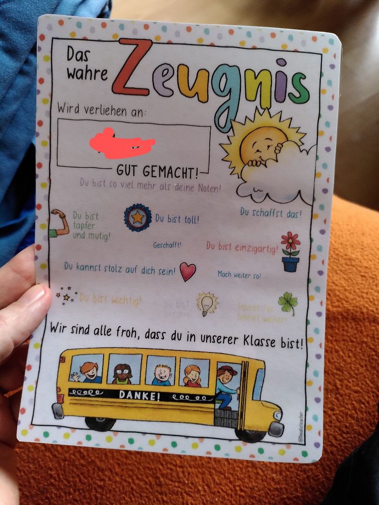 Ein bunter laminierter Zettel mit vielen kleinen Bildchen auf dem in Comic-Schrift steht: "Das wahre Zeugnis wird verliehen an: (Name unkenntlich gemacht)
GUT GEMACHT!
Du bist so viel mehr als deine Noten!
Du bist tapfer und mutig!
Du bist toll!
Geschafft!
Du schaffst das!
Du bist einzigartig!
Du kannst stolz auf dich sein!
Mach weiter so!
Du bist wichtig!
Wir sind alle froh, dass du in unserer Klasse bist!
DANKE!"