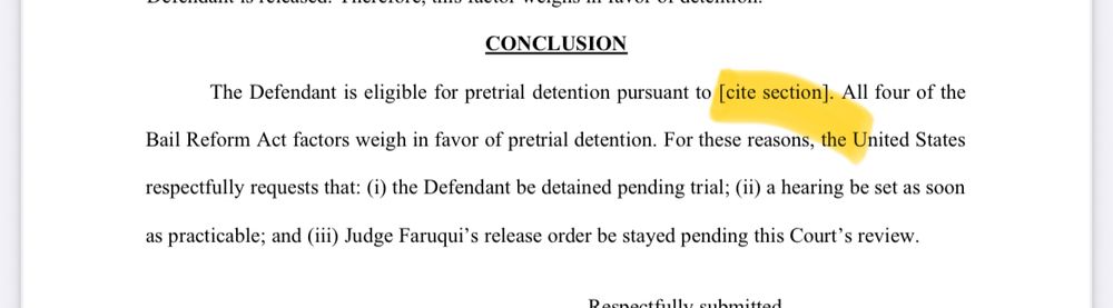 CONCLUSION The Defendant is eligible for pretrial detention pursuant to [cite section]. All four of the Bail Reform Act factors weigh in favor of pretrial detention. For these reasons, the United States respectfully requests that: (i) the Defendant be detained pending trial; (ii) a hearing be set as soon as practicable; and (in) Judge Faruqui's release order be stayed pending this Court's review.