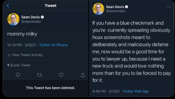 <

Tweet

Sean Davis
@seanmdav

Sean Davis
@seanmdav

mommy milky

12:19 PM . 3/12/21 . Twitter for iPhone

ilt View Tweet activity

1 Quote Tweet

O

This Tweet has been deleted.

If you have a blue checkmark and
you're currently spreading obviously
hoax screenshots meant to
deliberately and maliciously defame
me, now would be a good time for
you to lawyer up, because I need a
new truck and would love nothing
more than for you to be forced to pay
for it.

8:40 PM . 3/12/21 . Twitter Web App
