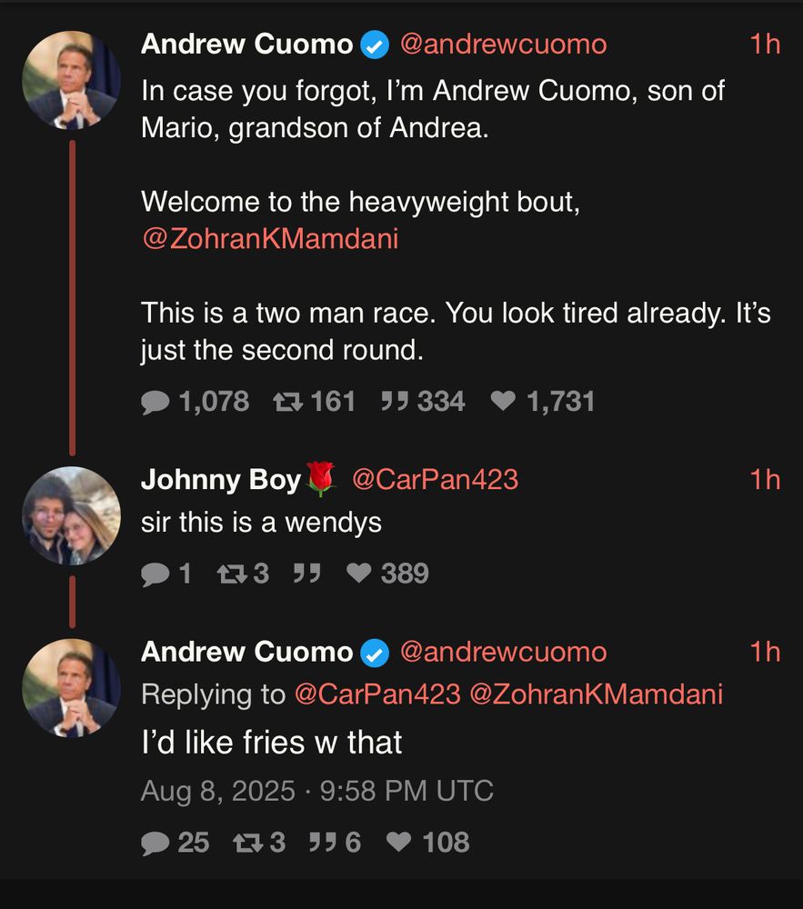 Andrew Cuomo
@andrewcuomo
In case you forgot, I'm Andrew Cuomo, son of Mario, grandson of Andrea.
1h
Welcome to the heavyweight bout,
@ZohranKMamdani
This is a two man race. You look tired already. It's just the second round.
1,078 17161 55 334
1,731
Johnny Boy
sir this is a wendys
1匂3 95
@CarPan423
1h
389
Andrew Cuomo
@andrewcuomo
Replying to @CarPan423@ZohranKMamdani
I'd like fries w that
Aug 8, 2025 • 9:58 PM UTC
2543 996
• 108
1h