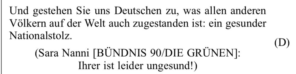 aus dem Plenarprotokoll: 
„Und gestehen Sie uns Deutschen zu, was allen anderen
Völkern auf der Welt auch zugestanden ist: ein gesunder
Nationalstolz.“
(Sara Nanni [BÜNDNIS 90/DIE GRÜNEN]:
Ihrer ist leider ungesund!)
