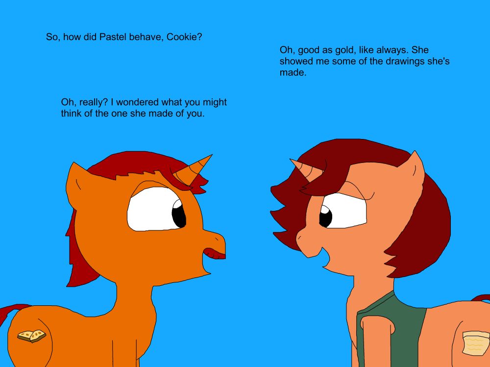 Tough Cookie, a chubby orange unicorn mare with a red mane and tail, wearing a green vest, and with a cutie mark of a piece of parchment, talks with her brother Biscotti, a stout orange unicorn stallion with a red mane, tail, and mustache, with a cutie mark of a pair of biscotti biscuits, about Pastel Macaroon, Biscotti's daughter and Cookie's niece.
"So, how did Pastel behave, Cookie?"
"Oh, as good as gold, like always. She showed me some of the drawings she's made."
"Oh, really? I wondered what you might think of the one she made of you."