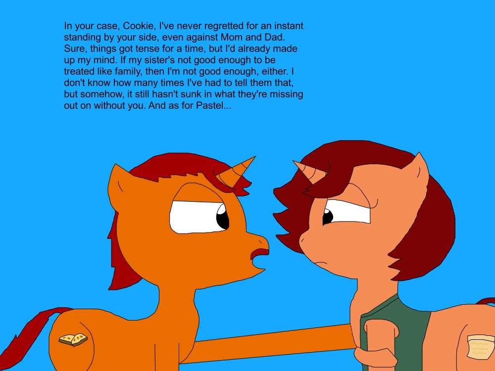 Biscotti puts a hoof to Cookie's shoulder, drawing her eyes back on him.
"In your case, Cookie, I've never regretted for an instant standing by your side, even against Mom and Dad. Sure, things got tense for a time, but I'd already made up my mind. If my sister's not good enough to be treated like family, then I'm not good enough, either. I don't know how many times I've had to tell them that, but somehow, it still hasn't sunk in what they're missing out on without you. And as for Pastel..."
