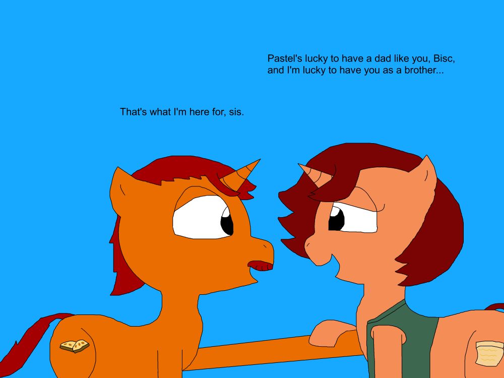 Cookie smiles gratefully and put her hoof on her bother's, as he smiles in return.
"Pastel's lucky to have a dad like you, Bisc, and I'm lucky to have you as a brother..."
"That's what I'm here for, sis."