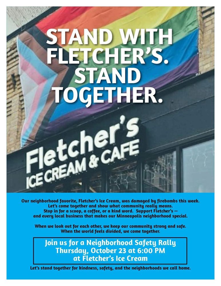 STAND WITH FLETCHER'S. STAND TOGETHER.

Fletcher's ICE CREAM & CAFE

Our neighborhood favorite, Fletcher's Ice Cream, was damaged by firebombs this week.

Let's come together and show what community really means. Stop in for a scoop, a coffee, or a kind word. Support Fletcher's and every local business that makes our Minneapolis neighborhood special.

When we look out for each other, we keep our community strong and safe. When the world feels divided, we come together.

Join us for a Neighborhood Safety Rally Thursday, October 23 at 6:00 PM at Fletcher's Ice Cream

Let's stand together for kindness, safety, and the neighborhoods we call home.