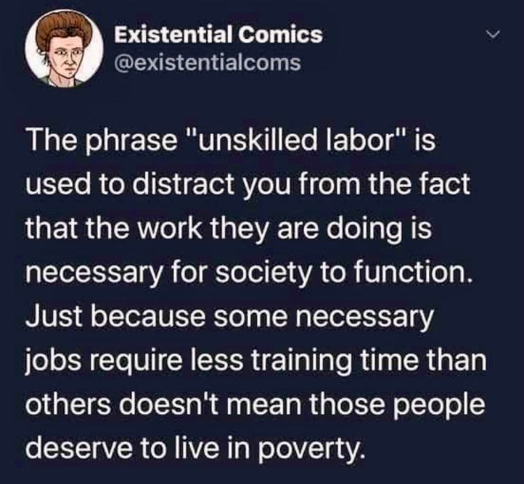 White text on a black background from Existential Comics reads: 
The phrase "unskilled labor" is used to distract you from the fact that the work they are doing is necessary for society to function.
Just because some necessary jobs require less training time than others doesn't mean those people deserve to live in poverty.