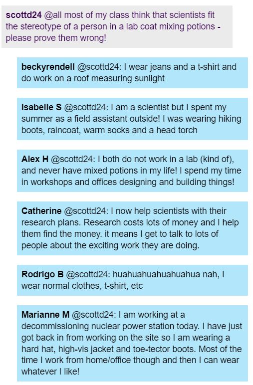 A student asked scientists to prove wrong the stereotype that scientists are people in lab coats mixing potions. Scientists replied with descriptions of themselves that ranged from Becky measuring sunlight in a room with jeans and t-shirt on, to Isabelle spending her time as a field assistant in hiking boots and a head torch, to Alex working at a lab yet never mixing potions, to Catherine taking care of research costs by mainly talking to lots of people, to Rodrigo just wearing normal clothes, and to Marianne working at a nuclear station but working from home most of the time. 