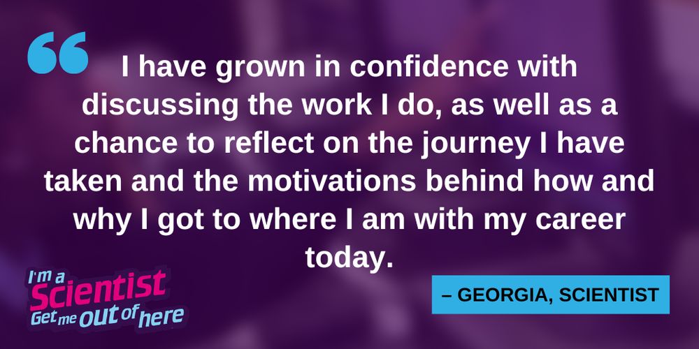The screenshot shows a quote in white over a purple background said by scientist Georgia: "I have grown in confidence with discussing the work I do, as well as a chance to reflect on the journey I have taken and the motivations behind how an why I got to where I am with my career today."

At the bottom left of the picture is the logo of I'm a Scientist, Get me out of here. 