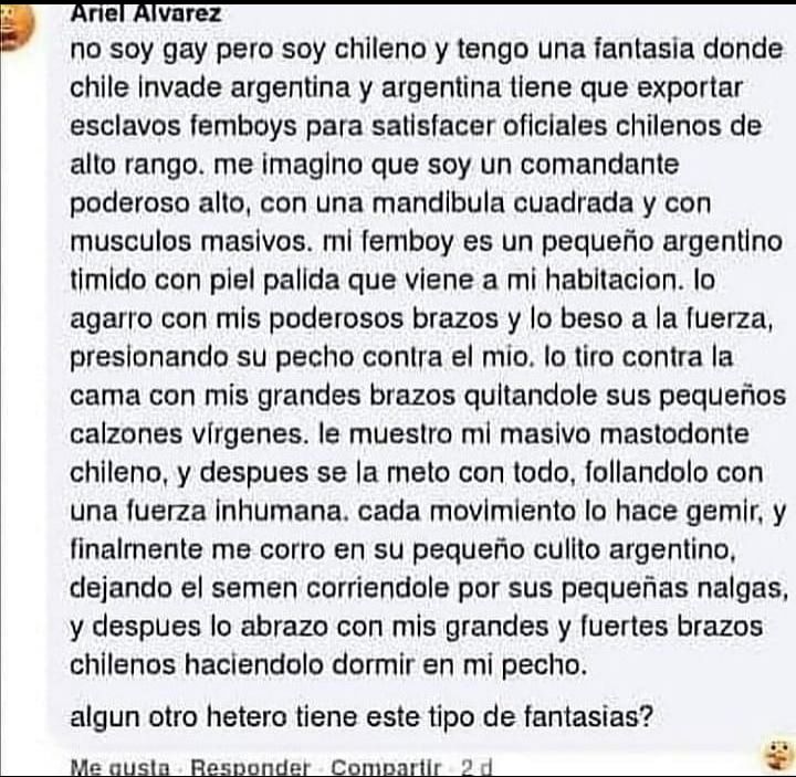 No soy gay pero soy chileno y tengo una fantasía donde chile invade argentina y argentina tiene que exportar esclavos femboys para satisfacer oficiales chilenos de alto rango. me imagino que soy un comandante poderoso alto, con mandíbula cuadrada y con musculos masivos. mí femboy es un pequeño argentino tímido con piel pálida que viene a mí habitacion. Lo agarro con mis poderosos brazos y lo beso a la fuerza, presionando su pecho contra el mío. Lo tiró contra la cama con mis grandes brazos quitándole sus pequeños calzones vírgenes. Le muestro mí masivo mastodonte chileno, y después se la meto con todo, follandolo con una fuerza inhumana. Cada movimiento le hace gemir y finalmente me corro en su pequeño culito argentino, dejando semen corriéndole por sus pequeñas nalgas, y después lo abrazo con mis grandes y fuertes brazos chilenos haciéndolo dormir en mí pecho.

Algún otro hetero tiene este tipo de fantasías ?