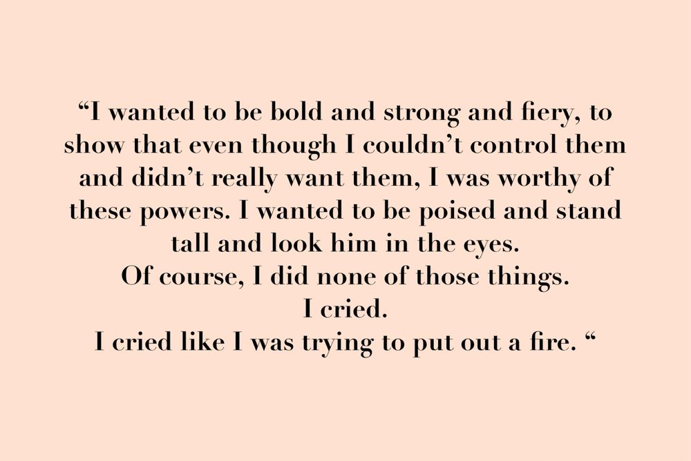 No images text reads: “I wanted to be bold and strong and fiery, to show that even though I couldn’t control them and didn’t really want them, I was worthy of these powers. I wanted to be poised and stand tall and look him in the eyes. 
Of course, I did none of those things. 
I cried. 
I cried like I was trying to put out a fire. “