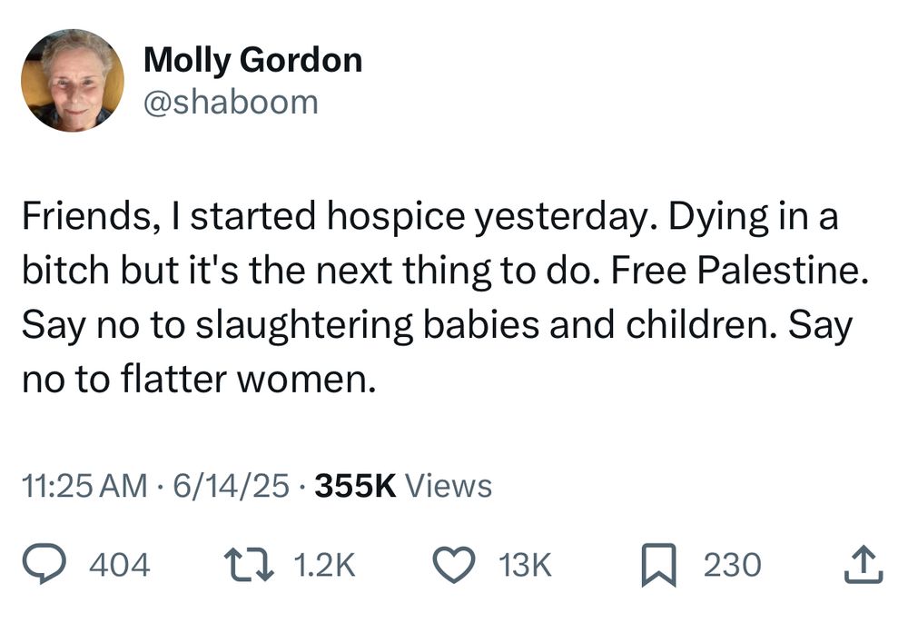 Molly Gordon
@shaboom
Friends, I started hospice yesterday. Dying in a bitch but it's the next thing to do. Free Palestine.
Say no to slaughtering babies and children. Say no to flatter women.
11:25 AM • 6/14/25 • 355K Views