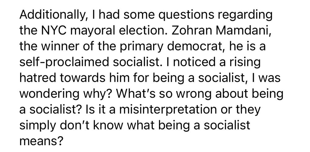 Additionally, I had some questions regarding the NYC mayoral election. Zohran Mamdani, the winner of the primary democrat, he is a self-proclaimed socialist. I noticed a rising hatred towards him for being a socialist, I was wondering why? What's so wrong about being a socialist? Is it a misinterpretation or they simply don't know what being a socialist means?