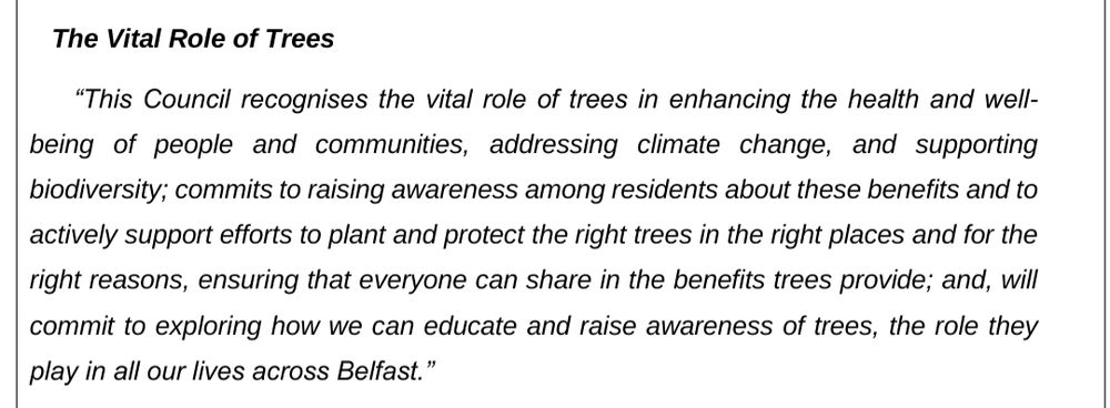 This Council recognises the vital role of trees in enhancing the health and well-
being of people and communities, addressing climate change, and supporting
biodiversity; commits to raising awareness among residents about these benefits and to
actively support efforts to plant and protect the right trees in the right places and for the
right reasons, ensuring that everyone can share in the benefits trees provide; and, will
commit to exploring how we can educate and raise awareness of trees, the role they
play in all our lives across Belfast.”