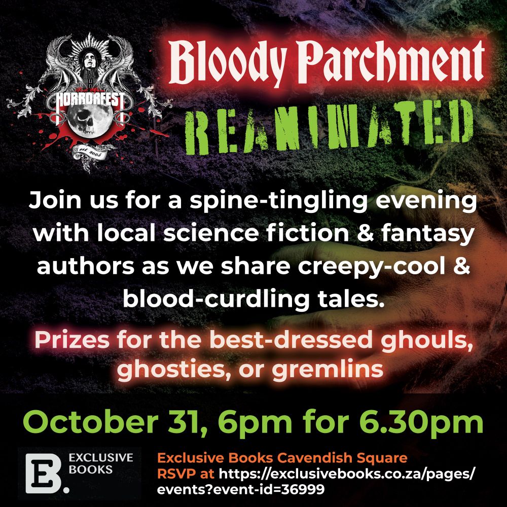 Text reads: Bloody Parchment
REAMINATED
Join us for a spine-tingling evening with local science fiction & fantasy authors as we share creepy-cool & blood-curdling tales.
Prizes for the best-dressed ghouls, ghosties, or gremlins
October 31, 6pm for 6.30pm
Exclusive Books Cavendish Square
RSVP at https://exclusivebooks.co.za/pages/events?event-id=36999