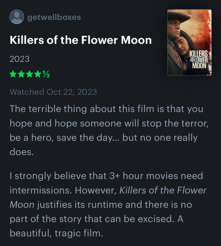 A 4.5 star Letterboxd review from Ryan for the film “Killers of the Flower Moon”:

The terrible thing about this film is that you hope and hope someone will stop the terror, be a hero, save the day… but no one really does.
I strongly believe that 3+ hour movies need intermissions. However, Killers of the Flower Moon justifies its runtime and there is no part of the story that can be excised. A beautiful, tragic film.